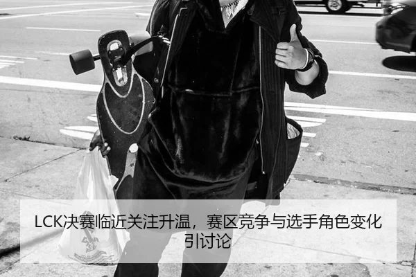 LCK决赛临近关注升温，赛区竞争与选手角色变化引讨论
